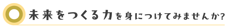 未来をつくる力を身につけてみませんか？